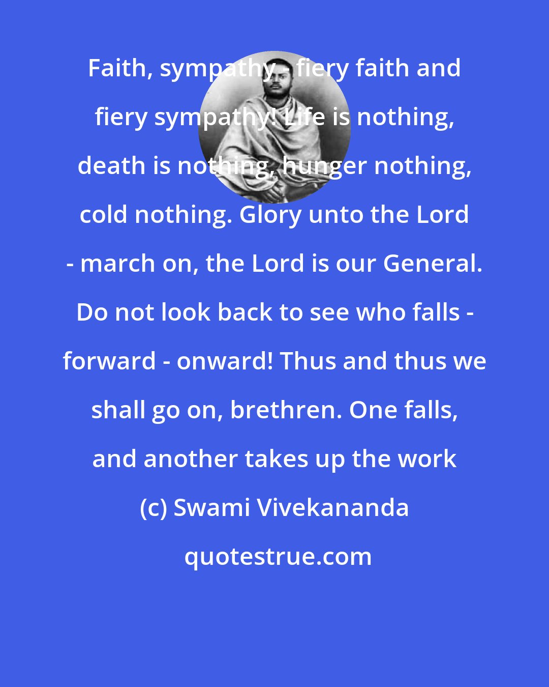 Swami Vivekananda: Faith, sympathy - fiery faith and fiery sympathy! Life is nothing, death is nothing, hunger nothing, cold nothing. Glory unto the Lord - march on, the Lord is our General. Do not look back to see who falls - forward - onward! Thus and thus we shall go on, brethren. One falls, and another takes up the work