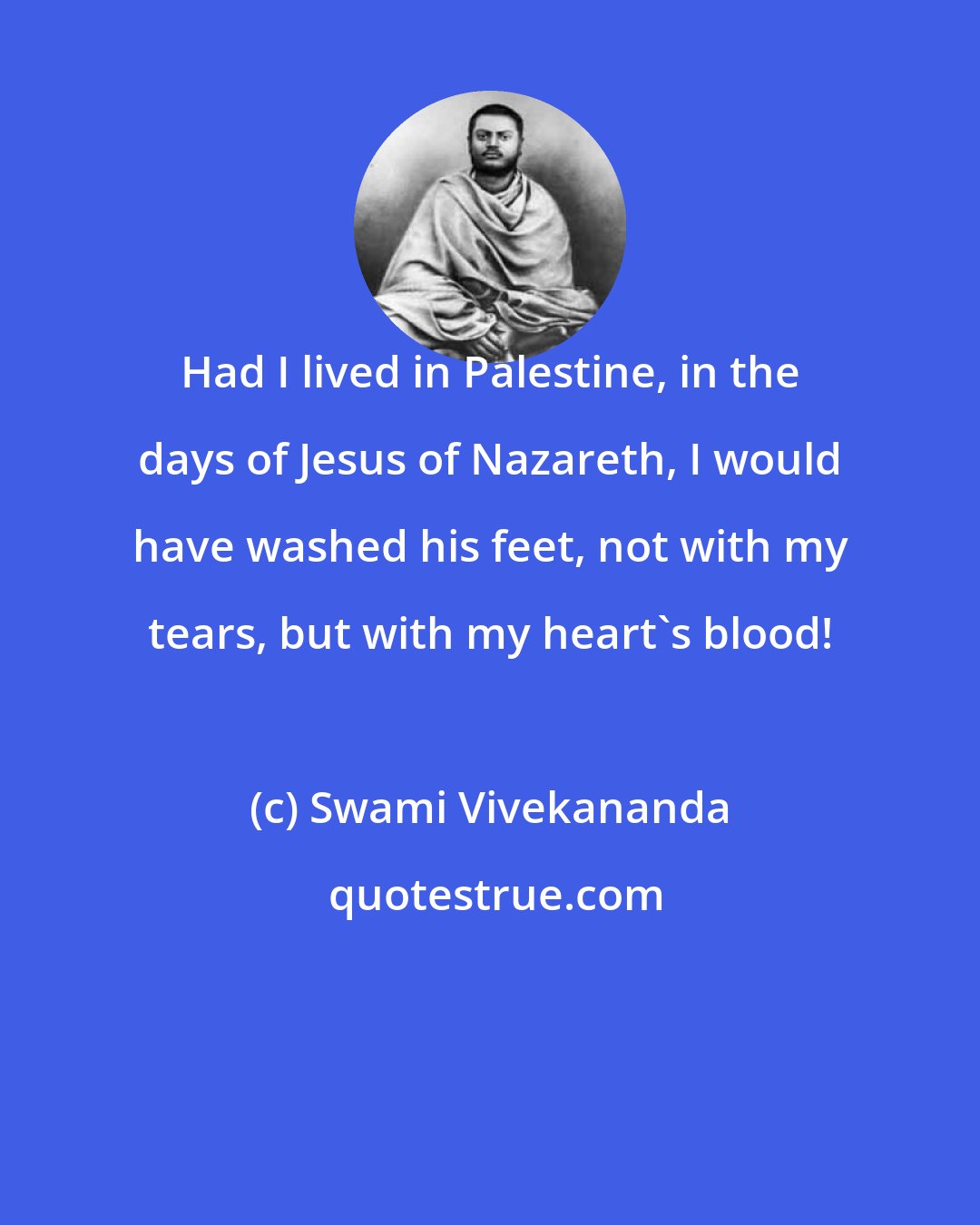 Swami Vivekananda: Had I lived in Palestine, in the days of Jesus of Nazareth, I would have washed his feet, not with my tears, but with my heart's blood!