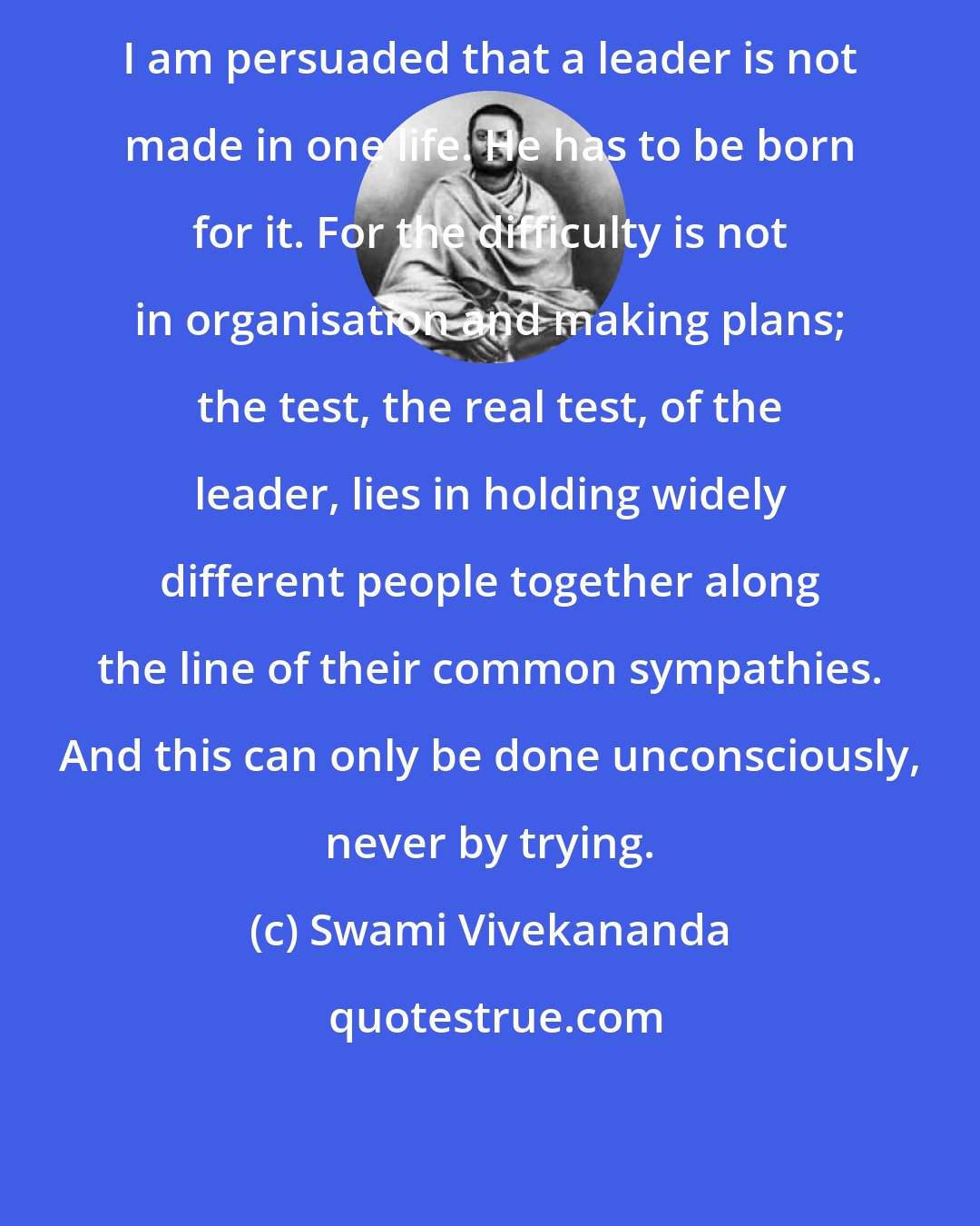 Swami Vivekananda: I am persuaded that a leader is not made in one life. He has to be born for it. For the difficulty is not in organisation and making plans; the test, the real test, of the leader, lies in holding widely different people together along the line of their common sympathies. And this can only be done unconsciously, never by trying.