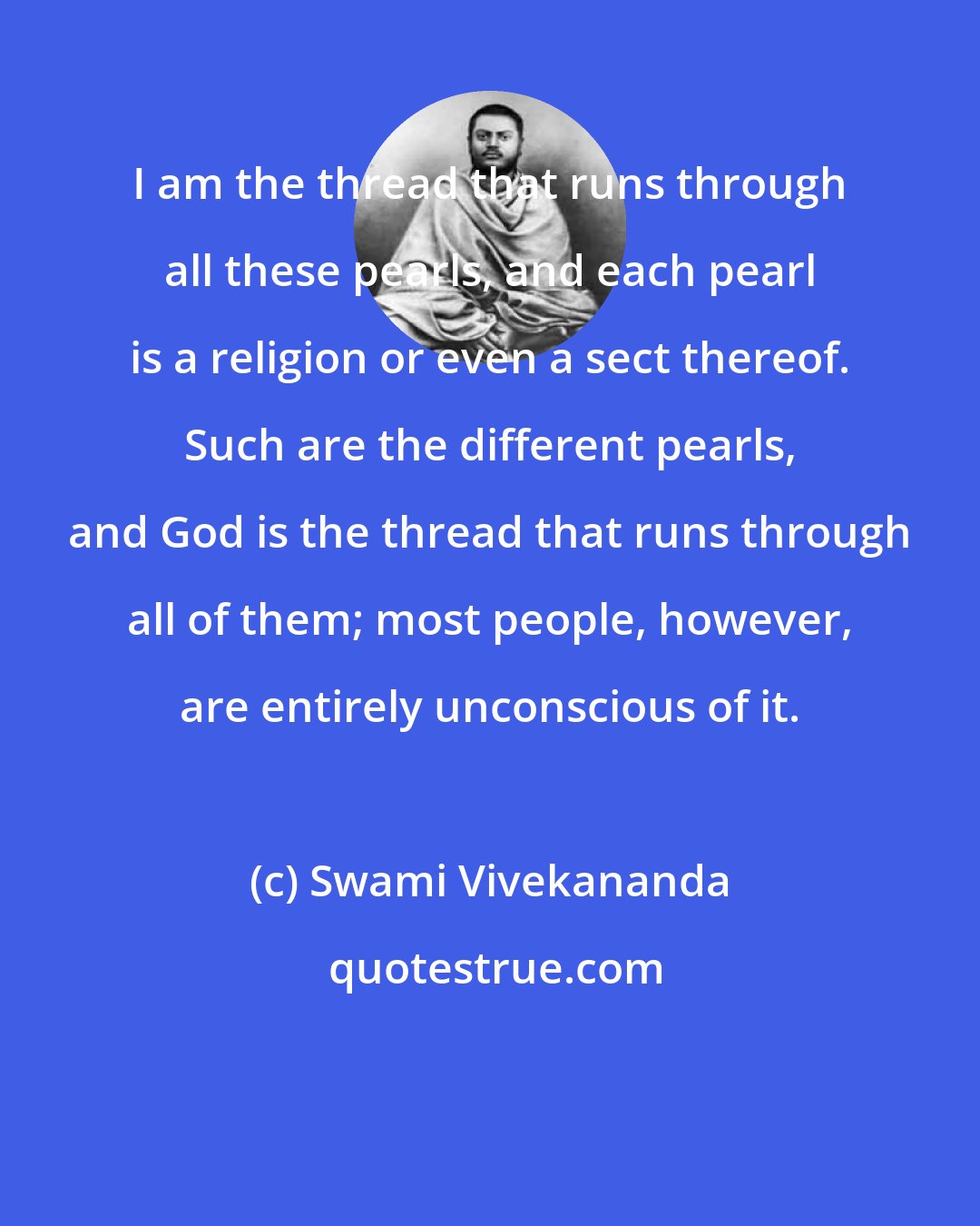 Swami Vivekananda: I am the thread that runs through all these pearls, and each pearl is a religion or even a sect thereof. Such are the different pearls, and God is the thread that runs through all of them; most people, however, are entirely unconscious of it.