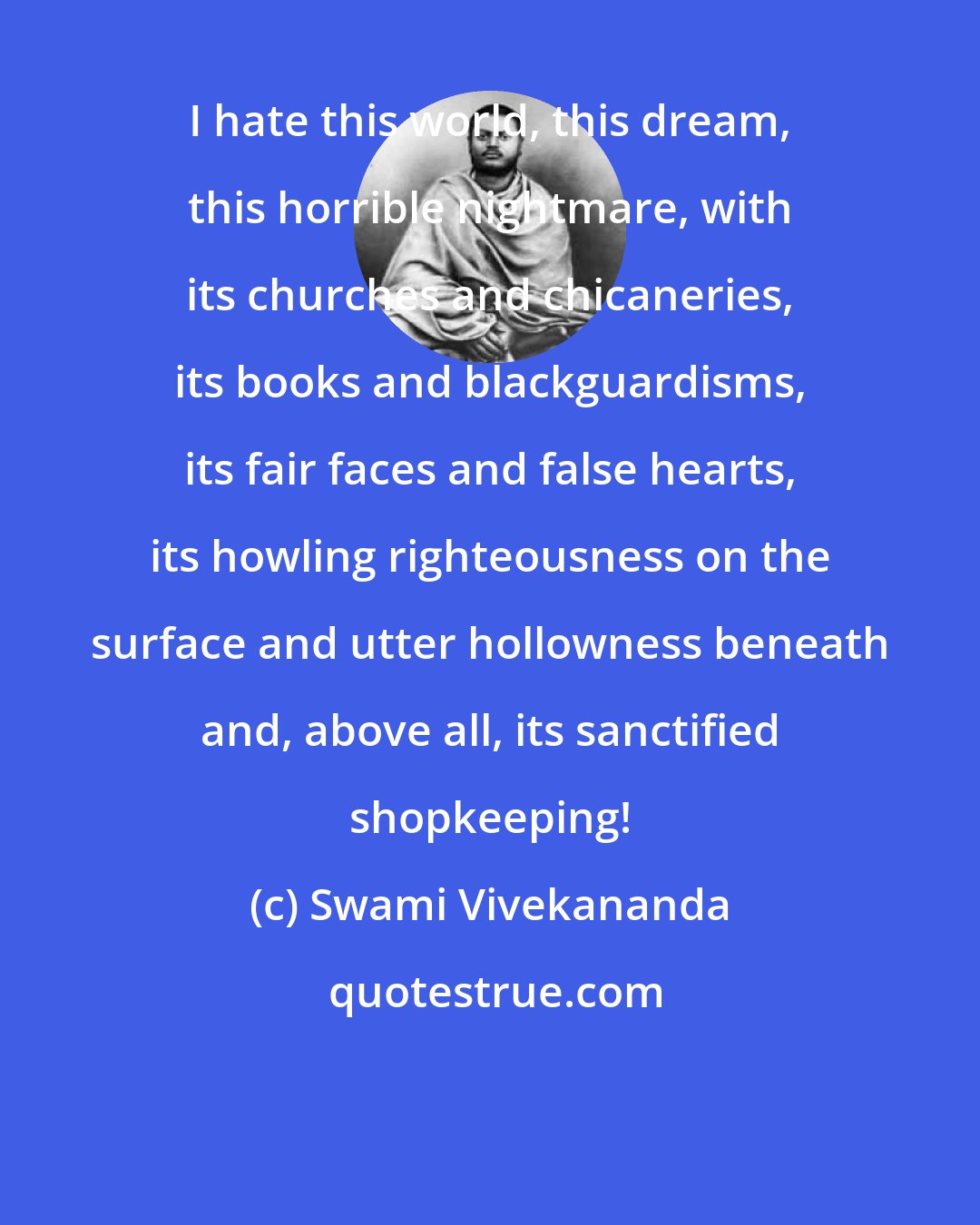 Swami Vivekananda: I hate this world, this dream, this horrible nightmare, with its churches and chicaneries, its books and blackguardisms, its fair faces and false hearts, its howling righteousness on the surface and utter hollowness beneath and, above all, its sanctified shopkeeping!