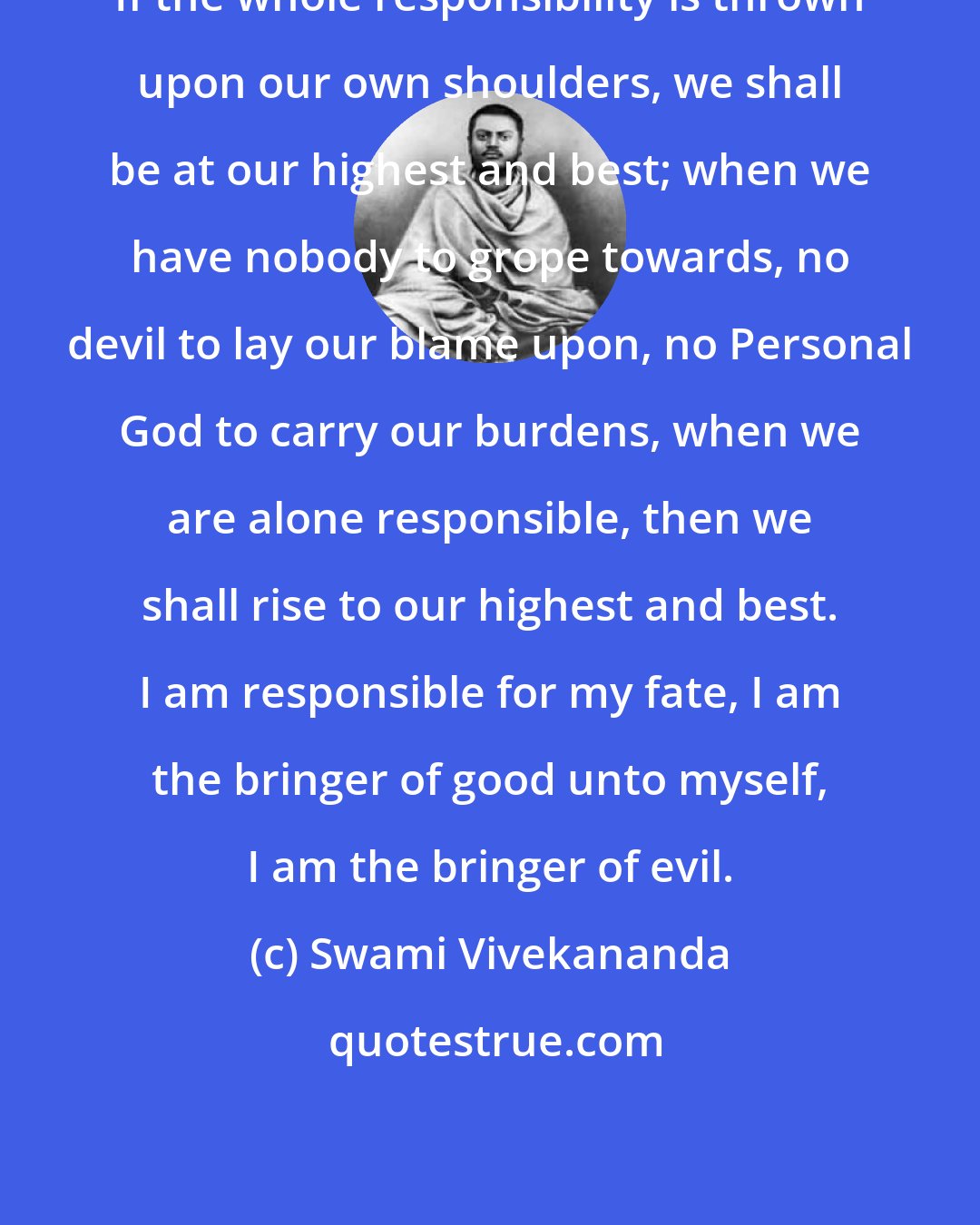 Swami Vivekananda: If the whole responsibility is thrown upon our own shoulders, we shall be at our highest and best; when we have nobody to grope towards, no devil to lay our blame upon, no Personal God to carry our burdens, when we are alone responsible, then we shall rise to our highest and best. I am responsible for my fate, I am the bringer of good unto myself, I am the bringer of evil.