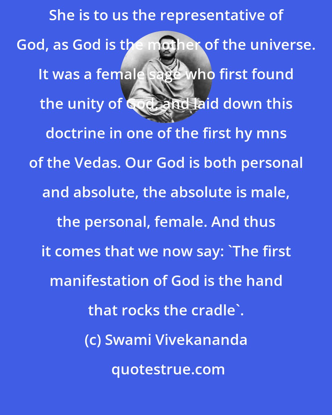 Swami Vivekananda: In India the mother is the center of the family and our highest ideal. She is to us the representative of God, as God is the mother of the universe. It was a female sage who first found the unity of God, and laid down this doctrine in one of the first hy mns of the Vedas. Our God is both personal and absolute, the absolute is male, the personal, female. And thus it comes that we now say: 'The first manifestation of God is the hand that rocks the cradle'.