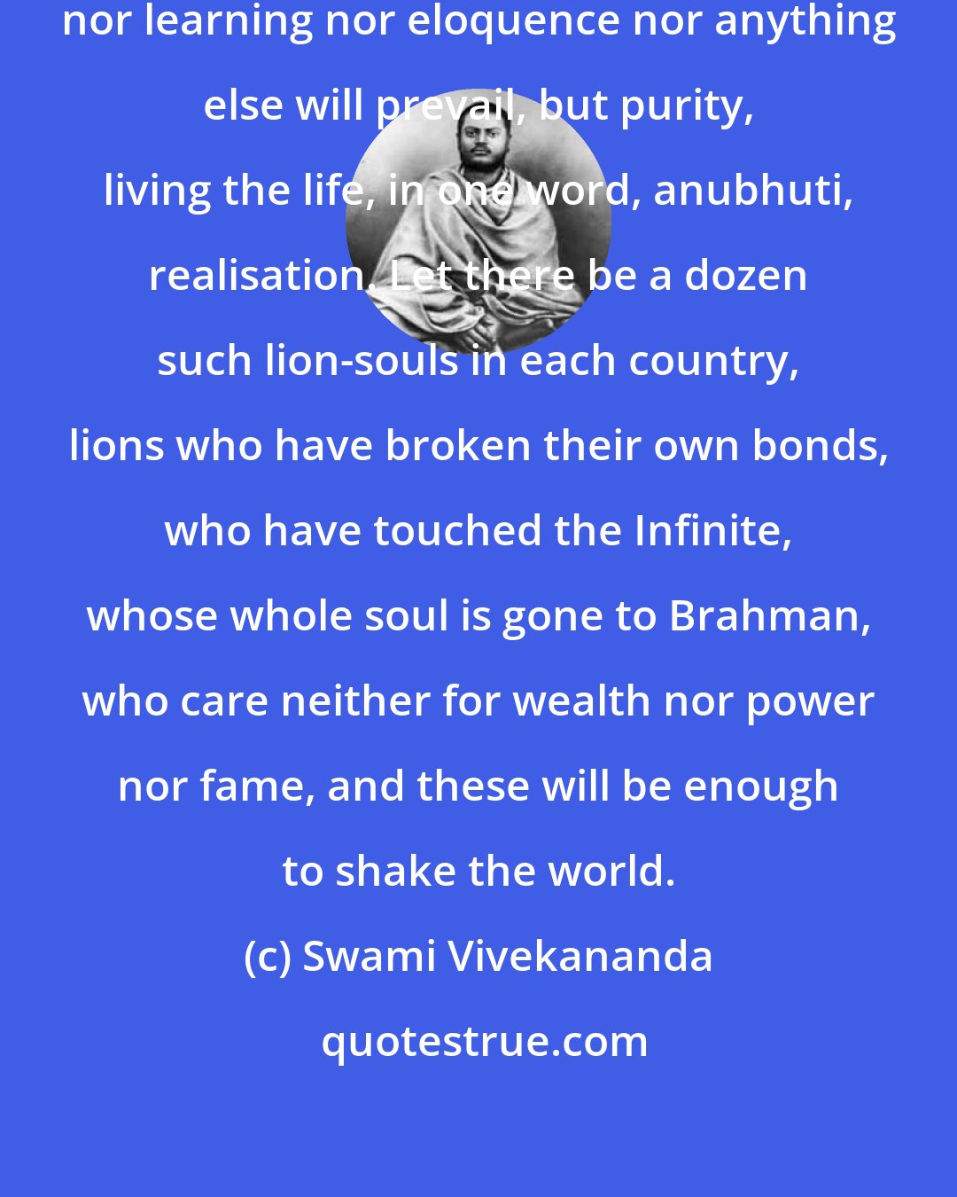 Swami Vivekananda: Neither numbers nor powers nor wealth nor learning nor eloquence nor anything else will prevail, but purity, living the life, in one word, anubhuti, realisation. Let there be a dozen such lion-souls in each country, lions who have broken their own bonds, who have touched the Infinite, whose whole soul is gone to Brahman, who care neither for wealth nor power nor fame, and these will be enough to shake the world.