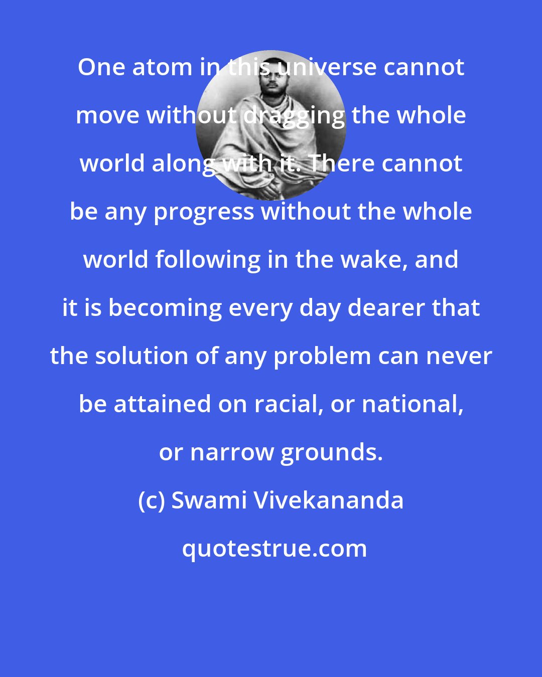 Swami Vivekananda: One atom in this universe cannot move without dragging the whole world along with it. There cannot be any progress without the whole world following in the wake, and it is becoming every day dearer that the solution of any problem can never be attained on racial, or national, or narrow grounds.