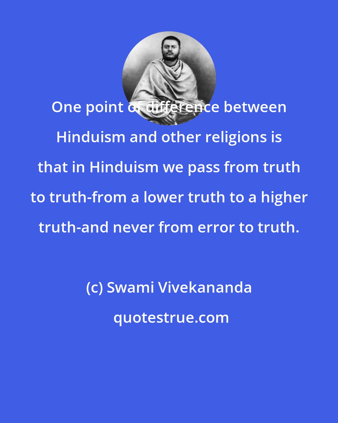 Swami Vivekananda: One point of difference between Hinduism and other religions is that in Hinduism we pass from truth to truth-from a lower truth to a higher truth-and never from error to truth.