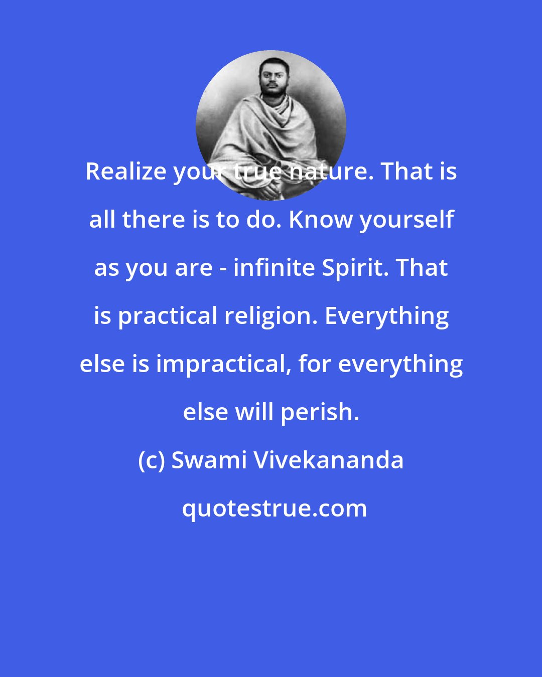 Swami Vivekananda: Realize your true nature. That is all there is to do. Know yourself as you are - infinite Spirit. That is practical religion. Everything else is impractical, for everything else will perish.