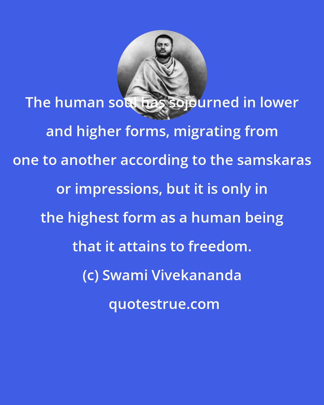 Swami Vivekananda: The human soul has sojourned in lower and higher forms, migrating from one to another according to the samskaras or impressions, but it is only in the highest form as a human being that it attains to freedom.