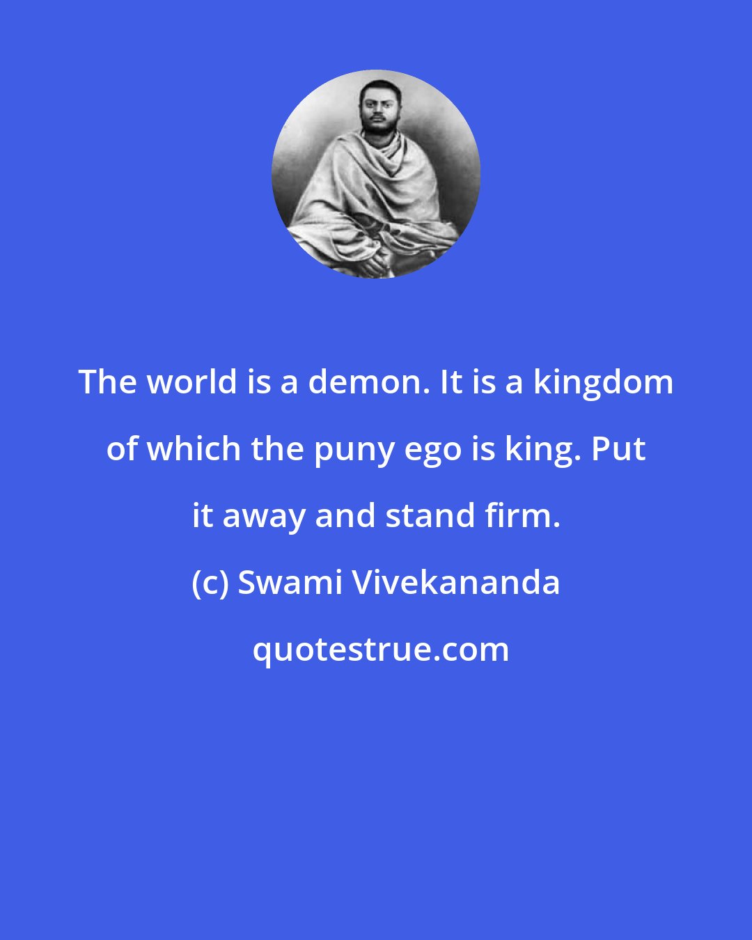 Swami Vivekananda: The world is a demon. It is a kingdom of which the puny ego is king. Put it away and stand firm.