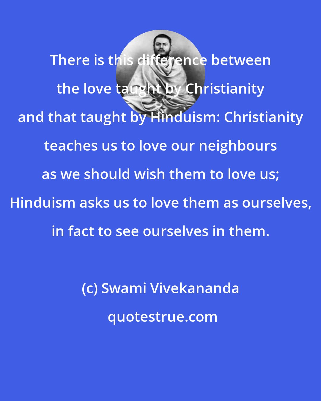 Swami Vivekananda: There is this difference between the love taught by Christianity and that taught by Hinduism: Christianity teaches us to love our neighbours as we should wish them to love us; Hinduism asks us to love them as ourselves, in fact to see ourselves in them.