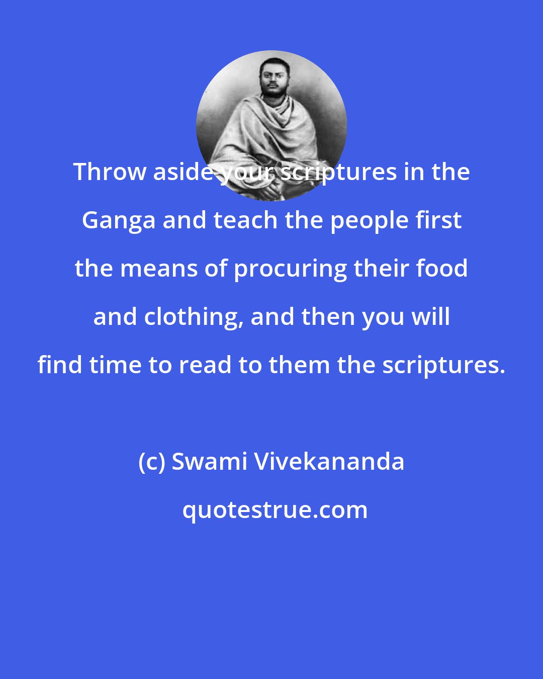 Swami Vivekananda: Throw aside your scriptures in the Ganga and teach the people first the means of procuring their food and clothing, and then you will find time to read to them the scriptures.