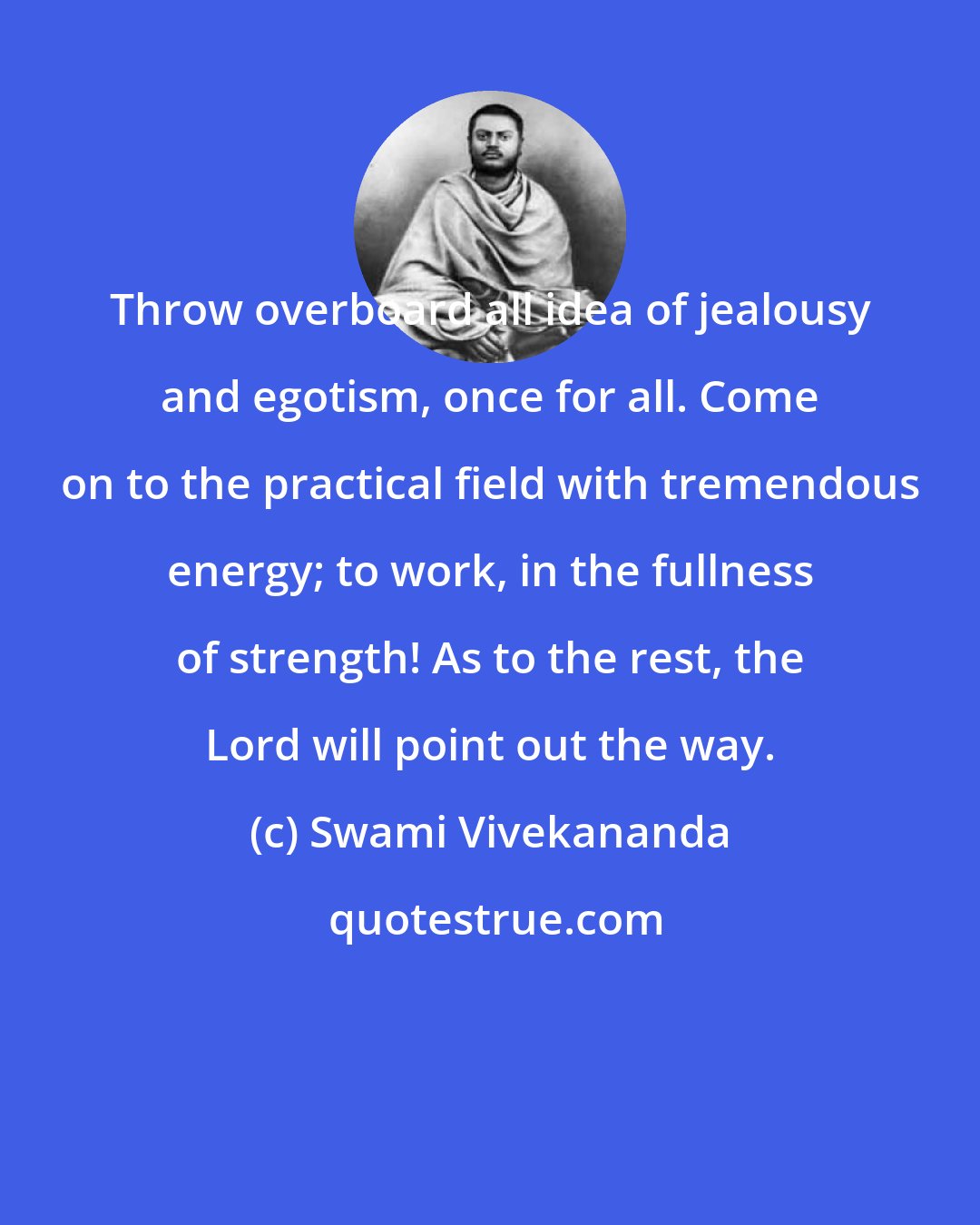 Swami Vivekananda: Throw overboard all idea of jealousy and egotism, once for all. Come on to the practical field with tremendous energy; to work, in the fullness of strength! As to the rest, the Lord will point out the way.