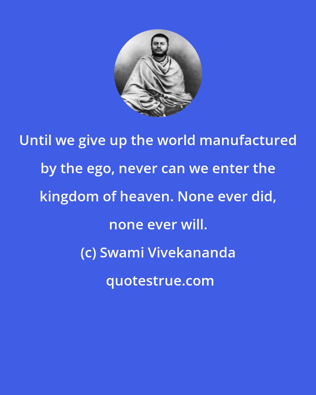 Swami Vivekananda: Until we give up the world manufactured by the ego, never can we enter the kingdom of heaven. None ever did, none ever will.