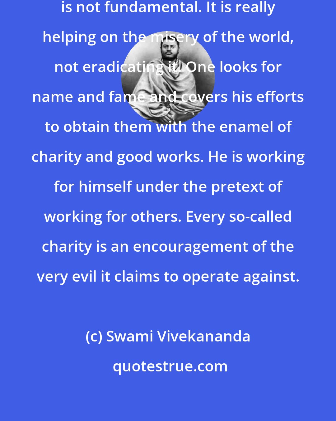 Swami Vivekananda: What is meant by charity? Charity is not fundamental. It is really helping on the misery of the world, not eradicating it. One looks for name and fame and covers his efforts to obtain them with the enamel of charity and good works. He is working for himself under the pretext of working for others. Every so-called charity is an encouragement of the very evil it claims to operate against.