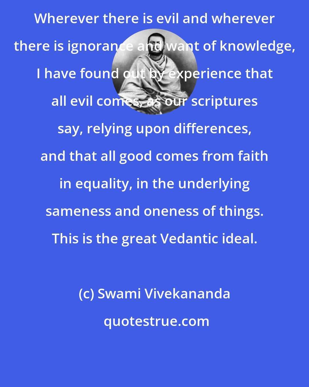 Swami Vivekananda: Wherever there is evil and wherever there is ignorance and want of knowledge, I have found out by experience that all evil comes, as our scriptures say, relying upon differences, and that all good comes from faith in equality, in the underlying sameness and oneness of things. This is the great Vedantic ideal.