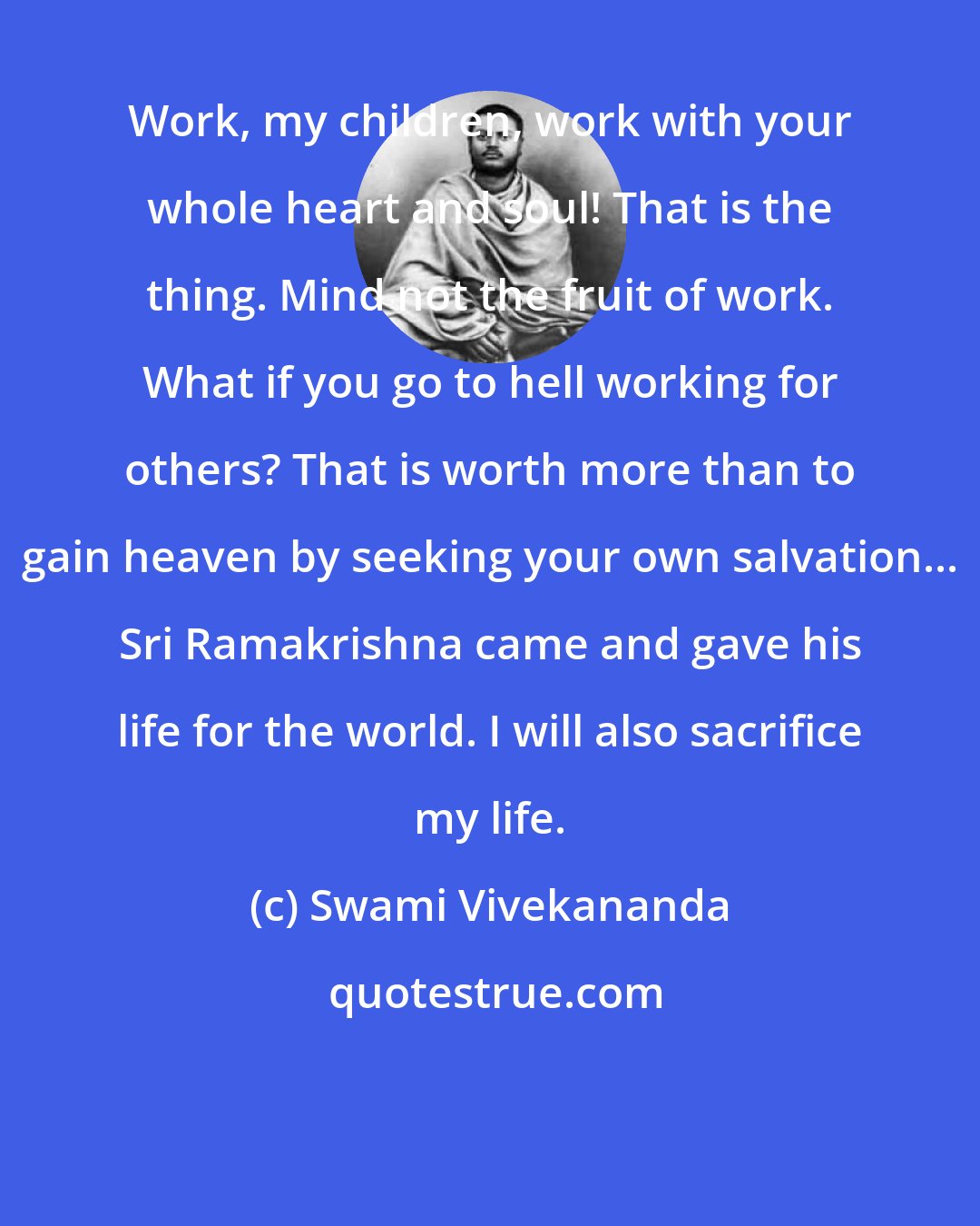 Swami Vivekananda: Work, my children, work with your whole heart and soul! That is the thing. Mind not the fruit of work. What if you go to hell working for others? That is worth more than to gain heaven by seeking your own salvation... Sri Ramakrishna came and gave his life for the world. I will also sacrifice my life.