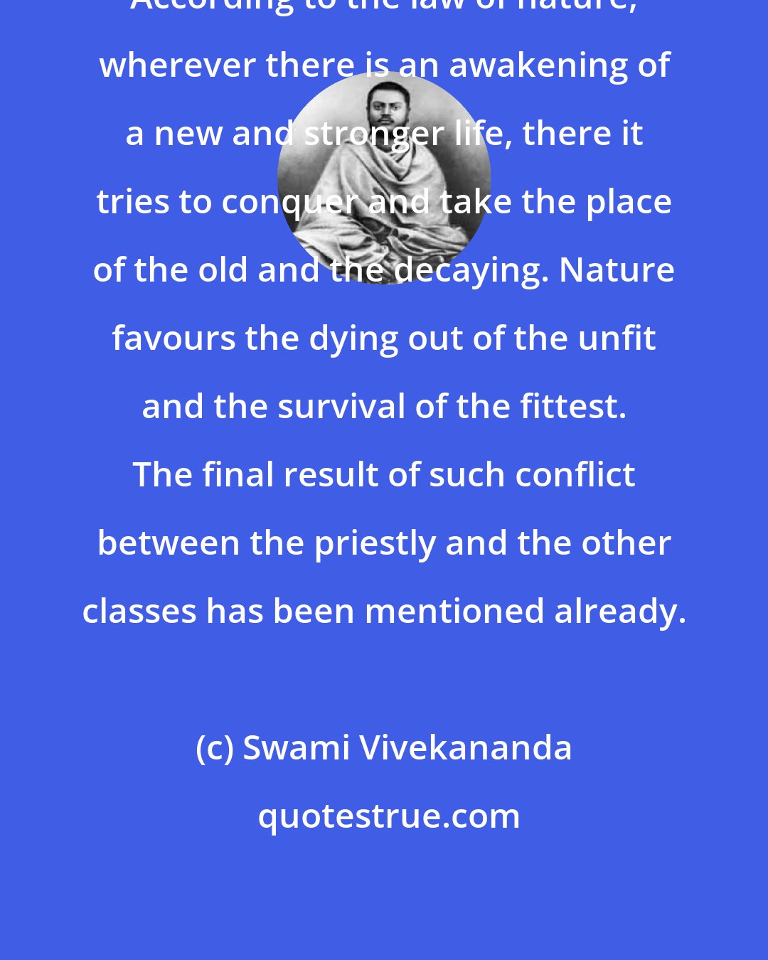 Swami Vivekananda: According to the law of nature, wherever there is an awakening of a new and stronger life, there it tries to conquer and take the place of the old and the decaying. Nature favours the dying out of the unfit and the survival of the fittest. The final result of such conflict between the priestly and the other classes has been mentioned already.