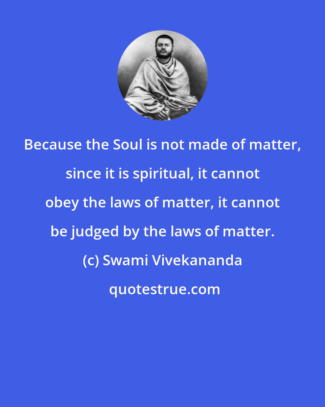 Swami Vivekananda: Because the Soul is not made of matter, since it is spiritual, it cannot obey the laws of matter, it cannot be judged by the laws of matter.