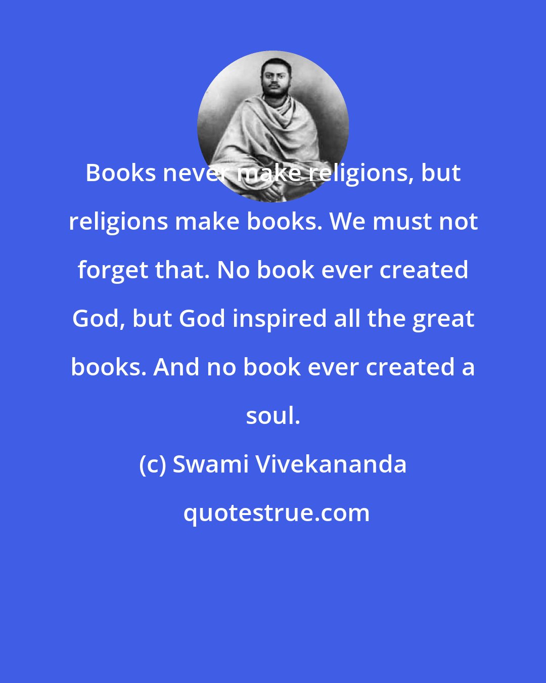 Swami Vivekananda: Books never make religions, but religions make books. We must not forget that. No book ever created God, but God inspired all the great books. And no book ever created a soul.