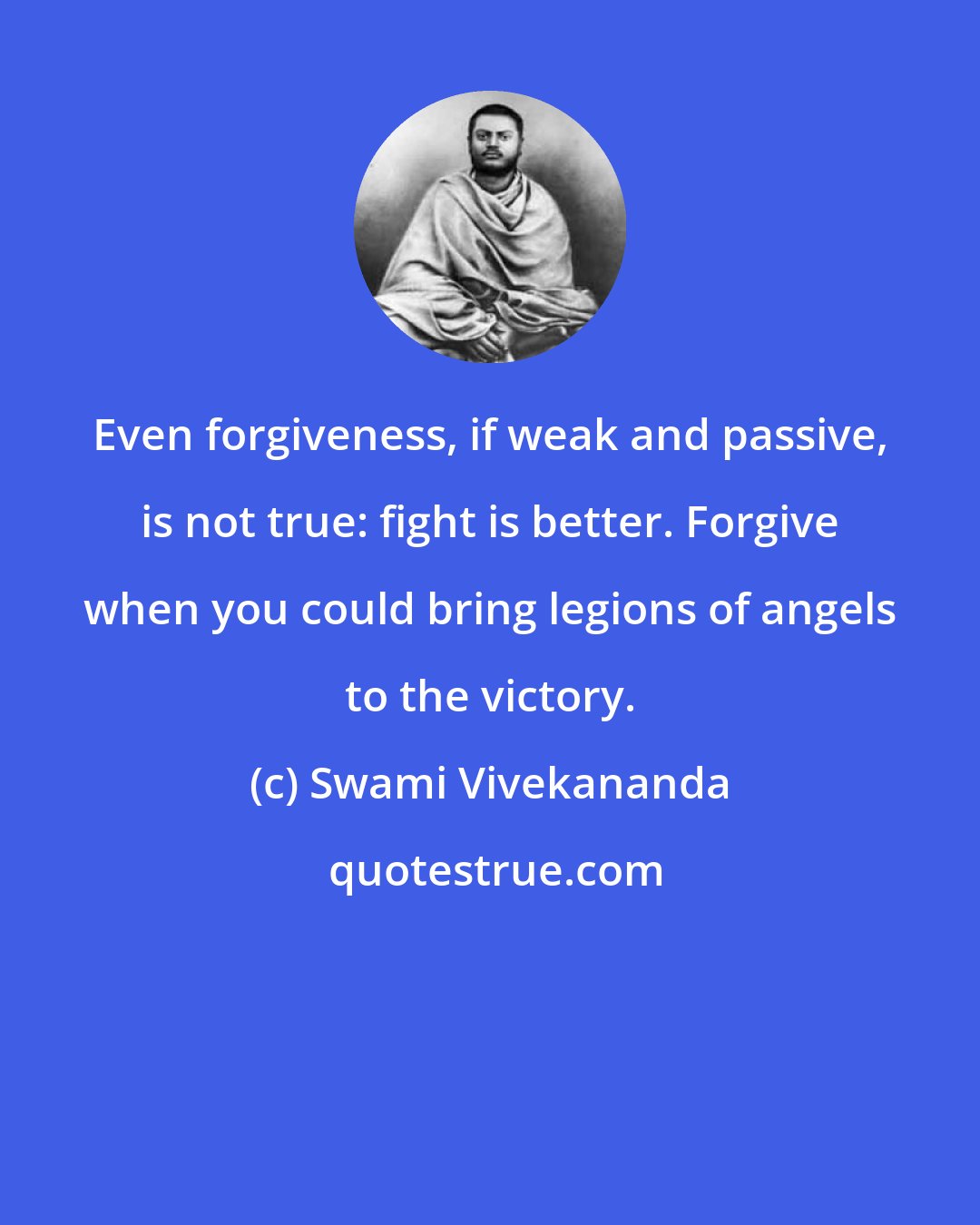 Swami Vivekananda: Even forgiveness, if weak and passive, is not true: fight is better. Forgive when you could bring legions of angels to the victory.