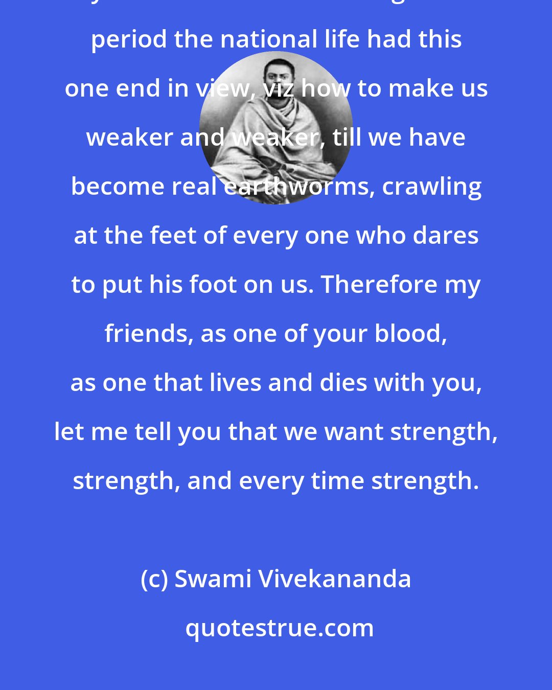 Swami Vivekananda: Everything that can weaken us as a race we have had for the last thousand years. It seems as if during that period the national life had this one end in view, viz how to make us weaker and weaker, till we have become real earthworms, crawling at the feet of every one who dares to put his foot on us. Therefore my friends, as one of your blood, as one that lives and dies with you, let me tell you that we want strength, strength, and every time strength.