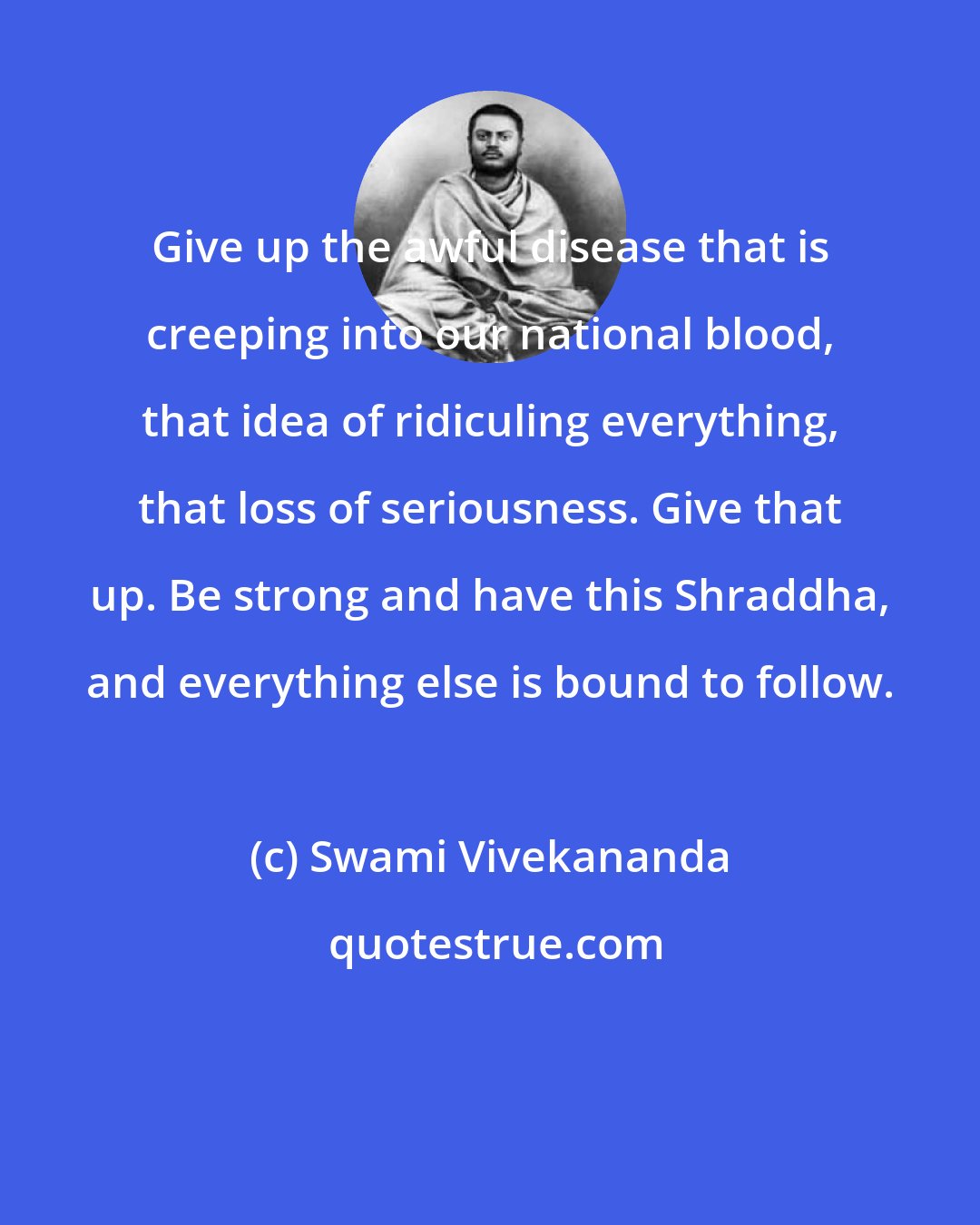 Swami Vivekananda: Give up the awful disease that is creeping into our national blood, that idea of ridiculing everything, that loss of seriousness. Give that up. Be strong and have this Shraddha, and everything else is bound to follow.