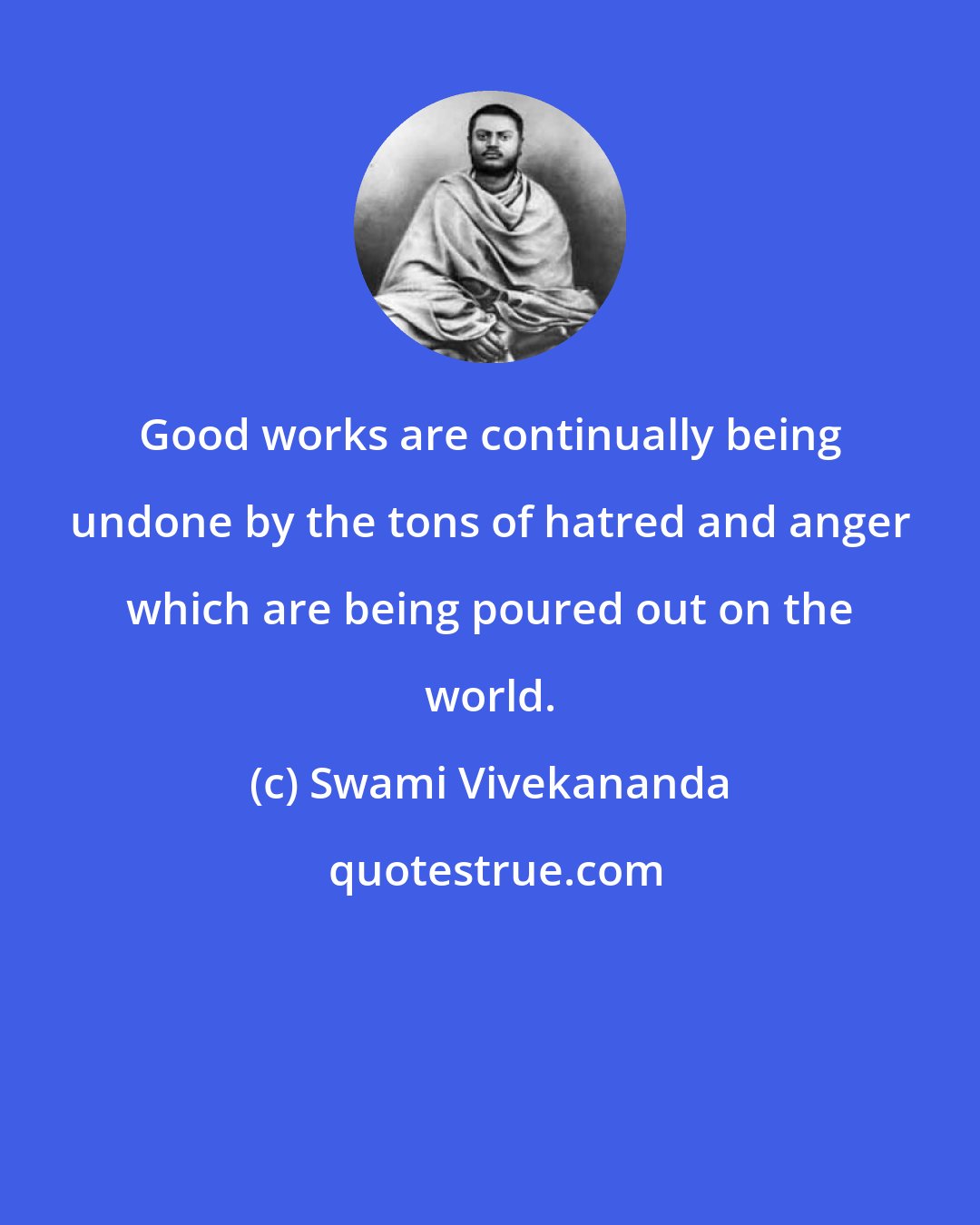 Swami Vivekananda: Good works are continually being undone by the tons of hatred and anger which are being poured out on the world.