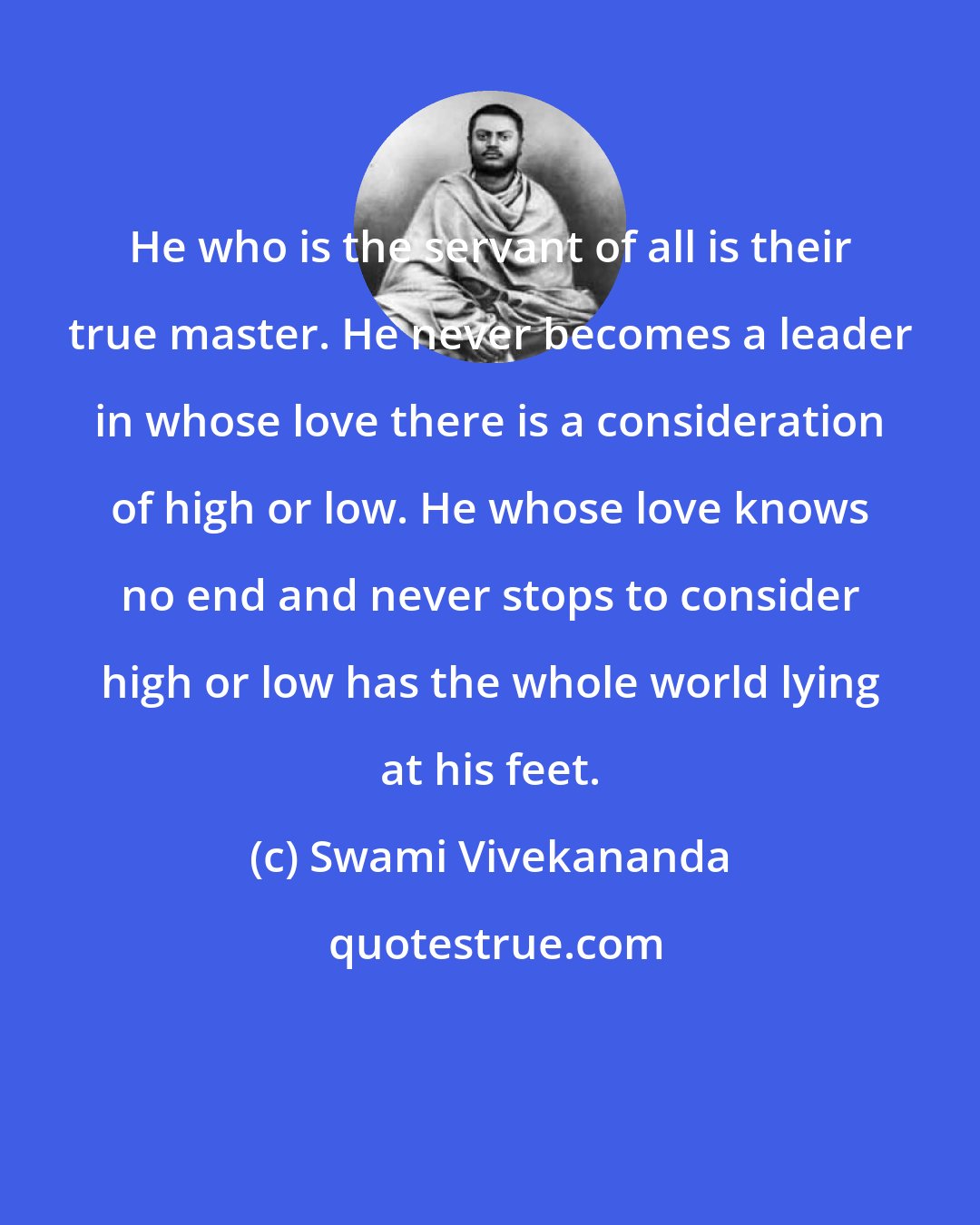 Swami Vivekananda: He who is the servant of all is their true master. He never becomes a leader in whose love there is a consideration of high or low. He whose love knows no end and never stops to consider high or low has the whole world lying at his feet.