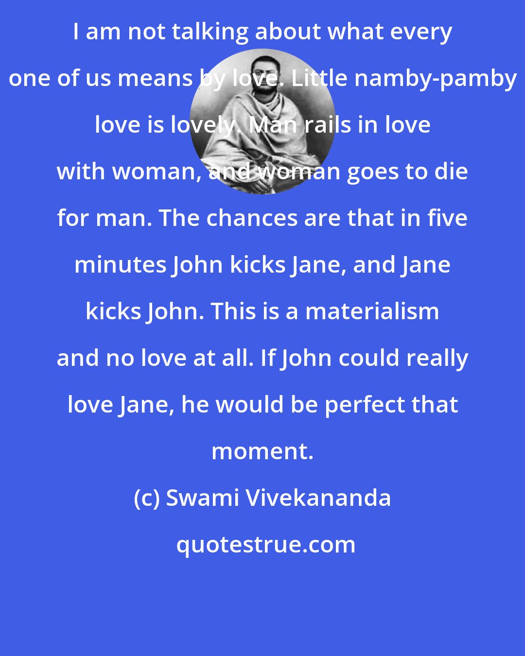 Swami Vivekananda: I am not talking about what every one of us means by love. Little namby-pamby love is lovely. Man rails in love with woman, and woman goes to die for man. The chances are that in five minutes John kicks Jane, and Jane kicks John. This is a materialism and no love at all. If John could really love Jane, he would be perfect that moment.