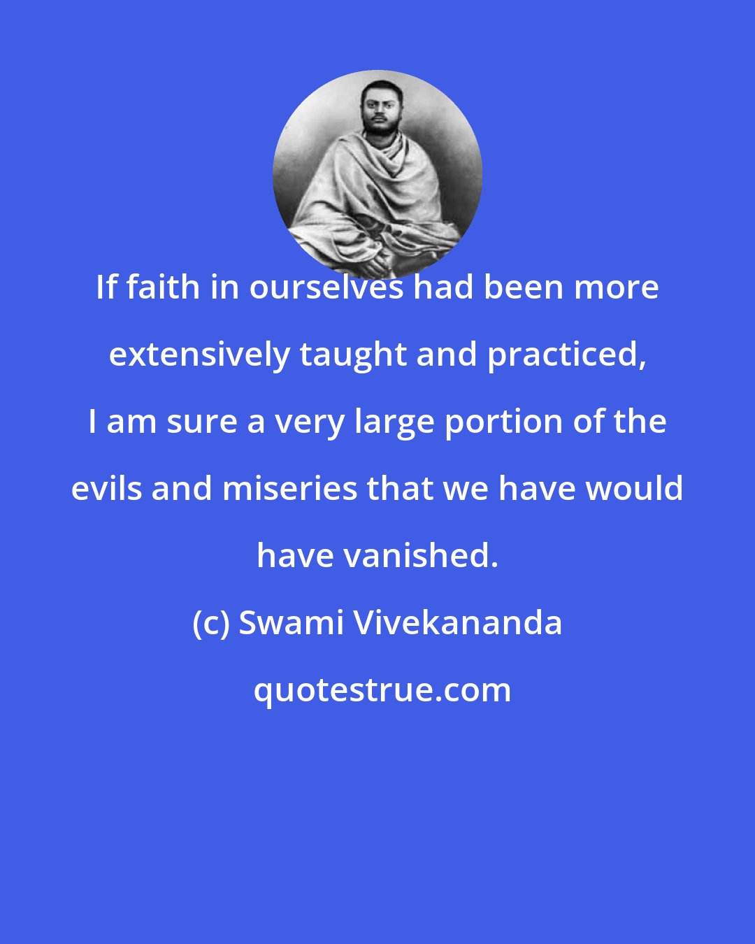 Swami Vivekananda: If faith in ourselves had been more extensively taught and practiced, I am sure a very large portion of the evils and miseries that we have would have vanished.