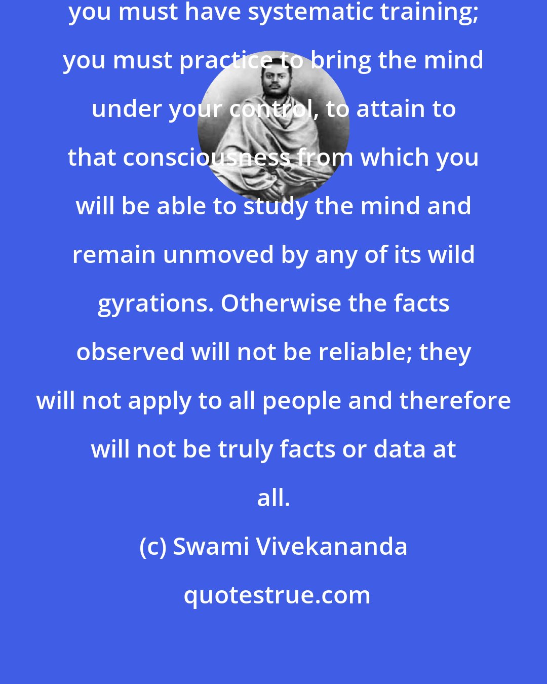 Swami Vivekananda: If you intend to study the mind, you must have systematic training; you must practice to bring the mind under your control, to attain to that consciousness from which you will be able to study the mind and remain unmoved by any of its wild gyrations. Otherwise the facts observed will not be reliable; they will not apply to all people and therefore will not be truly facts or data at all.