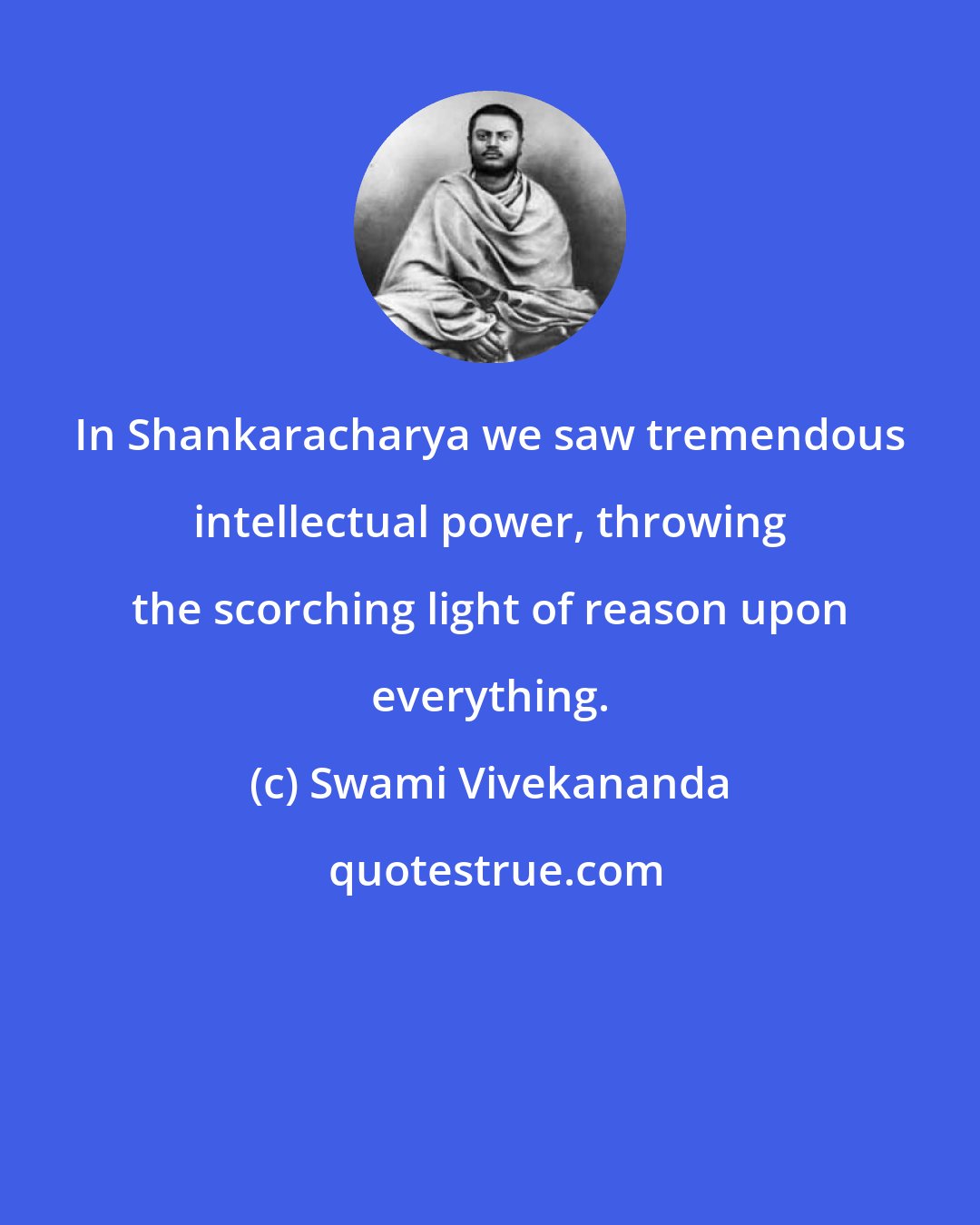 Swami Vivekananda: In Shankaracharya we saw tremendous intellectual power, throwing the scorching light of reason upon everything.