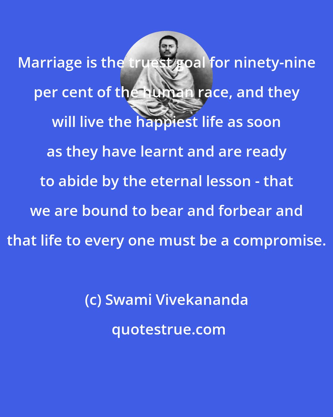 Swami Vivekananda: Marriage is the truest goal for ninety-nine per cent of the human race, and they will live the happiest life as soon as they have learnt and are ready to abide by the eternal lesson - that we are bound to bear and forbear and that life to every one must be a compromise.