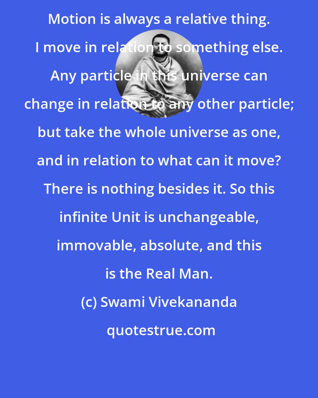 Swami Vivekananda: Motion is always a relative thing. I move in relation to something else. Any particle in this universe can change in relation to any other particle; but take the whole universe as one, and in relation to what can it move? There is nothing besides it. So this infinite Unit is unchangeable, immovable, absolute, and this is the Real Man.