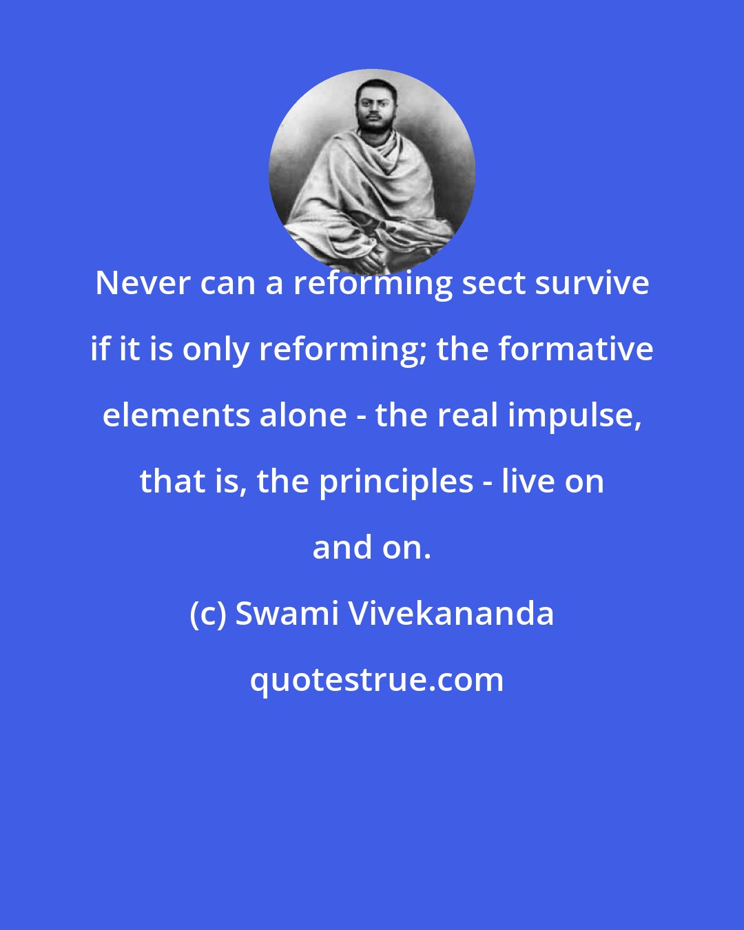 Swami Vivekananda: Never can a reforming sect survive if it is only reforming; the formative elements alone - the real impulse, that is, the principles - live on and on.