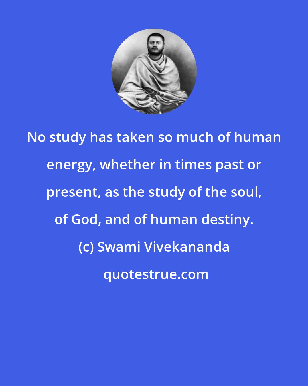 Swami Vivekananda: No study has taken so much of human energy, whether in times past or present, as the study of the soul, of God, and of human destiny.