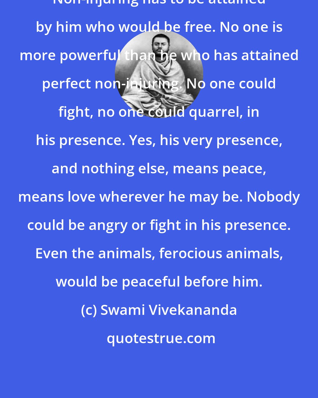 Swami Vivekananda: Non-injuring has to be attained by him who would be free. No one is more powerful than he who has attained perfect non-injuring. No one could fight, no one could quarrel, in his presence. Yes, his very presence, and nothing else, means peace, means love wherever he may be. Nobody could be angry or fight in his presence. Even the animals, ferocious animals, would be peaceful before him.