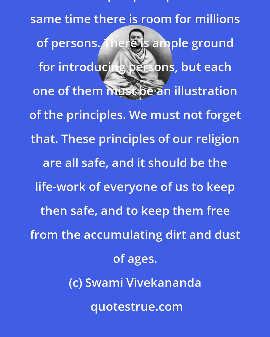 Swami Vivekananda: Ours is the only religion that does not depend on a person or persons; it is based upon principles. At the same time there is room for millions of persons. There is ample ground for introducing persons, but each one of them must be an illustration of the principles. We must not forget that. These principles of our religion are all safe, and it should be the life-work of everyone of us to keep then safe, and to keep them free from the accumulating dirt and dust of ages.