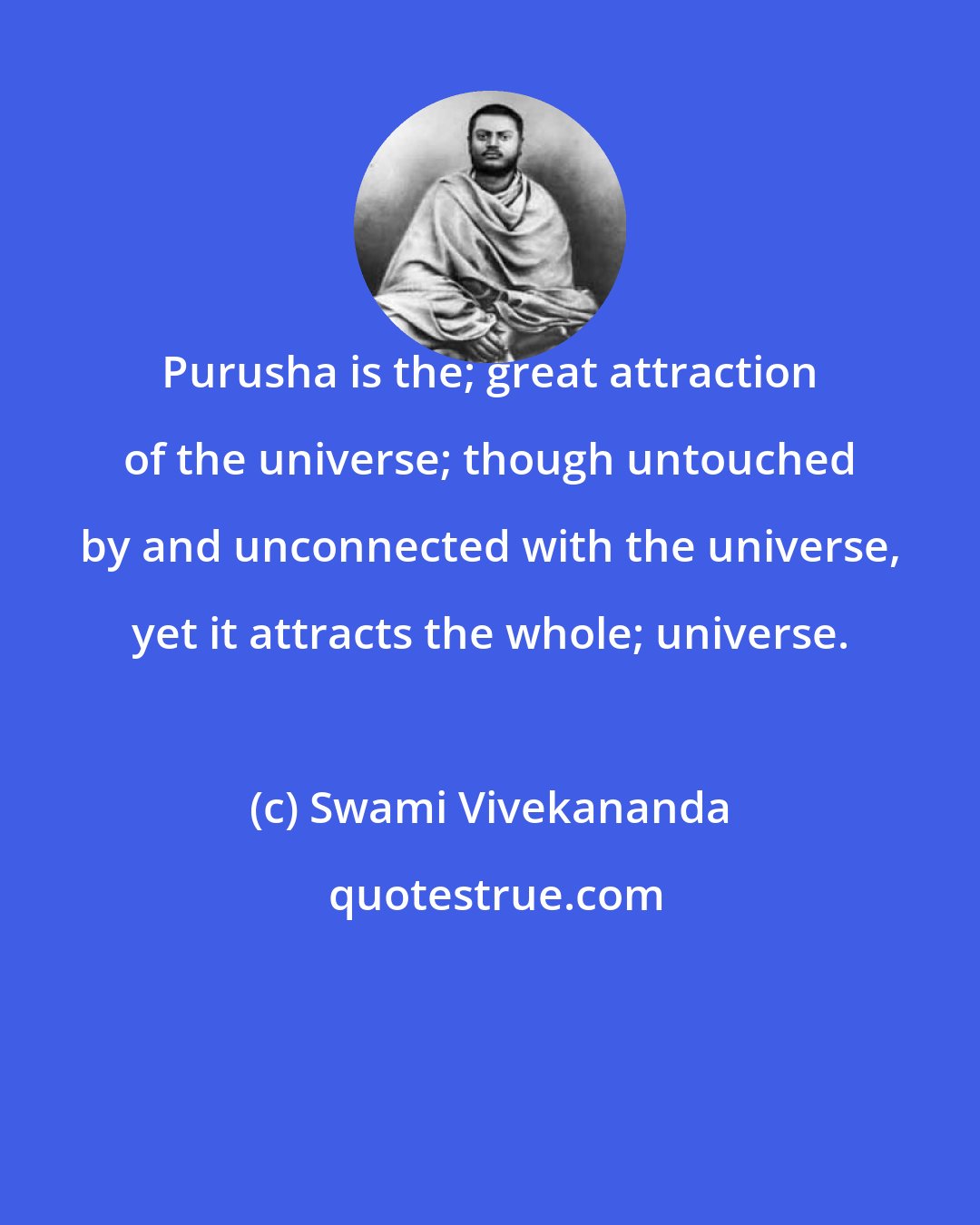 Swami Vivekananda: Purusha is the; great attraction of the universe; though untouched by and unconnected with the universe, yet it attracts the whole; universe.