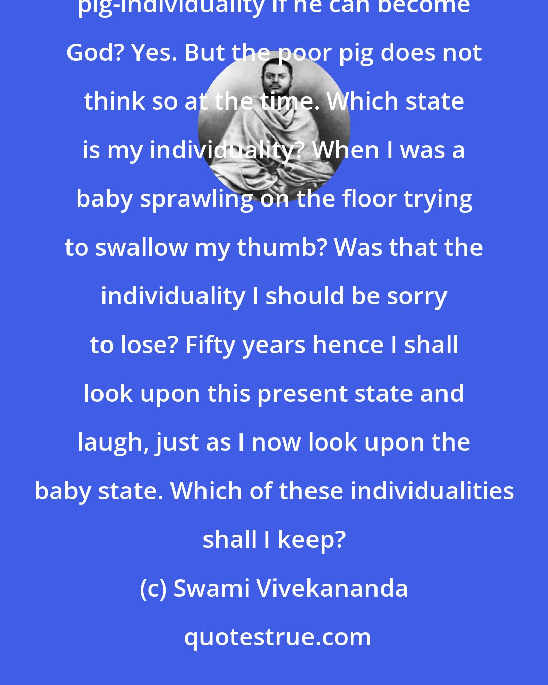 Swami Vivekananda: Some people are so afraid of losing their individuality. Wouldn't it be better for the pig to lose his pig-individuality if he can become God? Yes. But the poor pig does not think so at the time. Which state is my individuality? When I was a baby sprawling on the floor trying to swallow my thumb? Was that the individuality I should be sorry to lose? Fifty years hence I shall look upon this present state and laugh, just as I now look upon the baby state. Which of these individualities shall I keep?