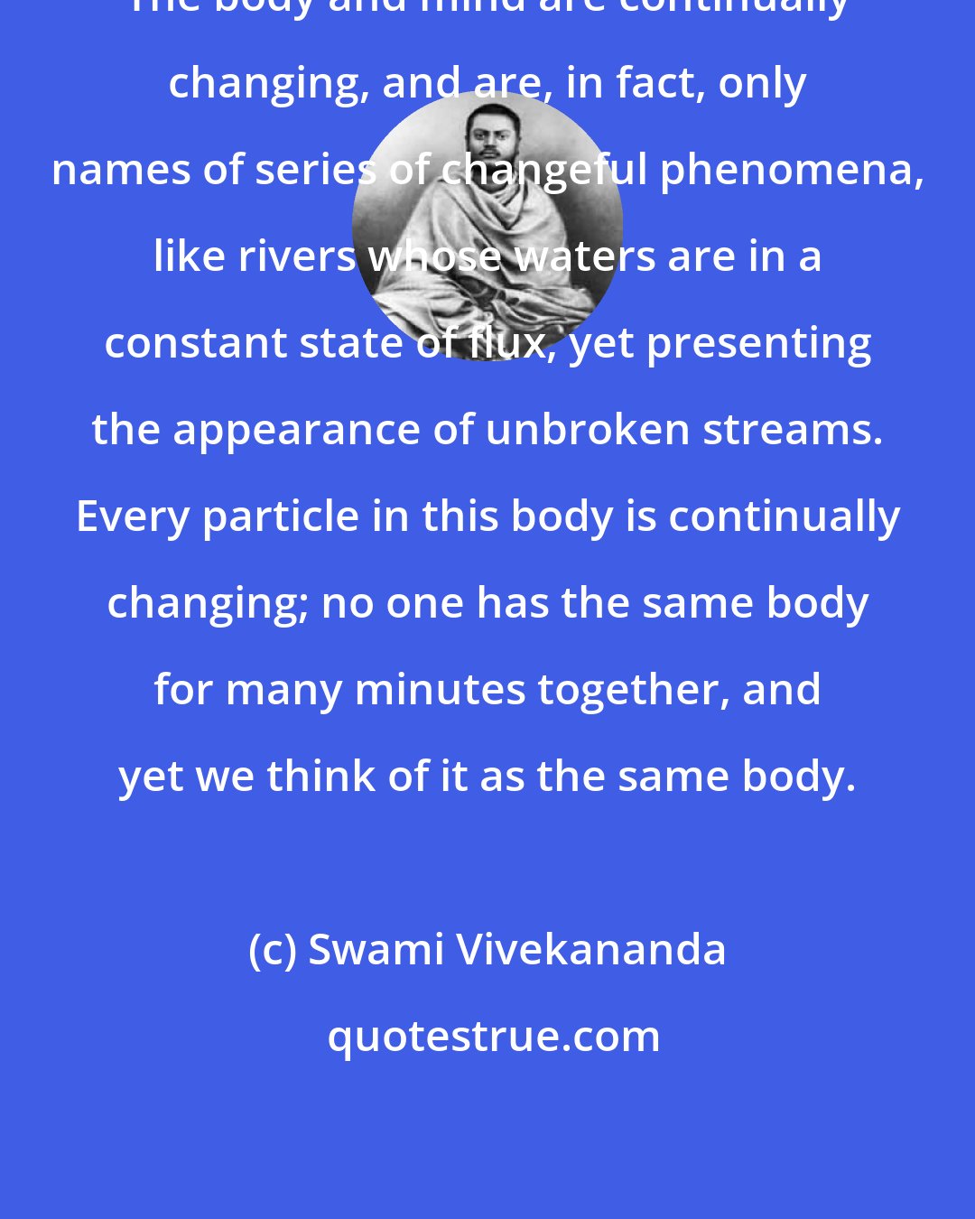 Swami Vivekananda: The body and mind are continually changing, and are, in fact, only names of series of changeful phenomena, like rivers whose waters are in a constant state of flux, yet presenting the appearance of unbroken streams. Every particle in this body is continually changing; no one has the same body for many minutes together, and yet we think of it as the same body.