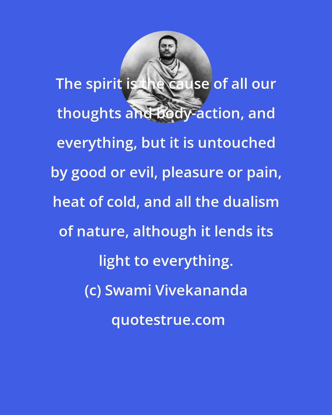 Swami Vivekananda: The spirit is the cause of all our thoughts and body-action, and everything, but it is untouched by good or evil, pleasure or pain, heat of cold, and all the dualism of nature, although it lends its light to everything.