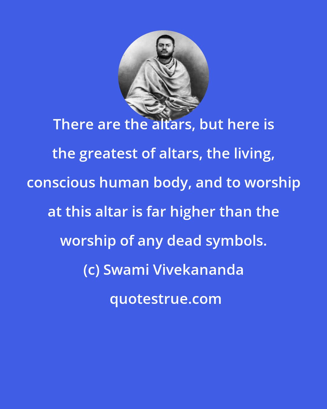 Swami Vivekananda: There are the altars, but here is the greatest of altars, the living, conscious human body, and to worship at this altar is far higher than the worship of any dead symbols.