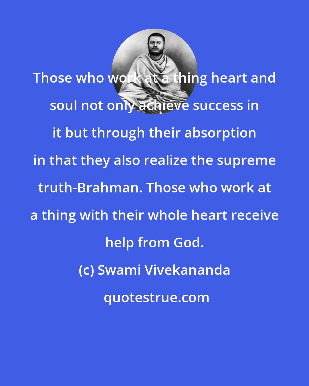 Swami Vivekananda: Those who work at a thing heart and soul not only achieve success in it but through their absorption in that they also realize the supreme truth-Brahman. Those who work at a thing with their whole heart receive help from God.