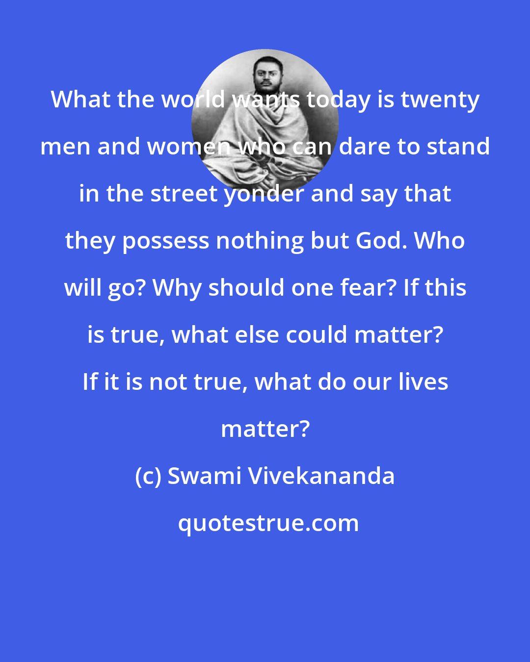 Swami Vivekananda: What the world wants today is twenty men and women who can dare to stand in the street yonder and say that they possess nothing but God. Who will go? Why should one fear? If this is true, what else could matter? If it is not true, what do our lives matter?