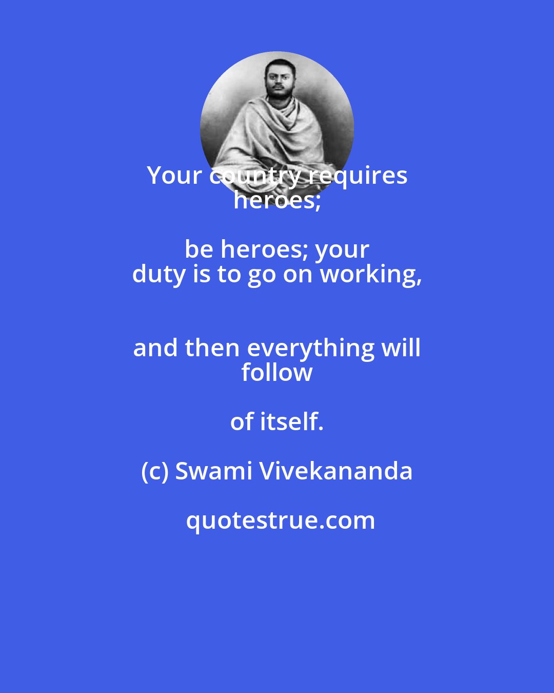 Swami Vivekananda: Your country requires 
 heroes; be heroes; your 
 duty is to go on working, 
 and then everything will 
 follow of itself.