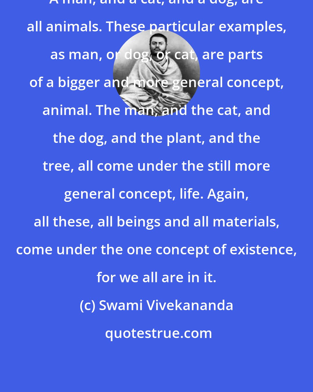 Swami Vivekananda: A man, and a cat, and a dog, are all animals. These particular examples, as man, or dog, or cat, are parts of a bigger and more general concept, animal. The man, and the cat, and the dog, and the plant, and the tree, all come under the still more general concept, life. Again, all these, all beings and all materials, come under the one concept of existence, for we all are in it.