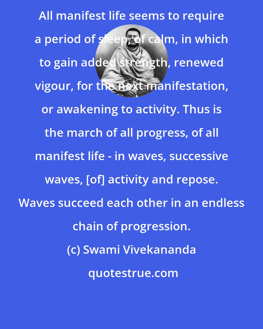 Swami Vivekananda: All manifest life seems to require a period of sleep, of calm, in which to gain added strength, renewed vigour, for the next manifestation, or awakening to activity. Thus is the march of all progress, of all manifest life - in waves, successive waves, [of] activity and repose. Waves succeed each other in an endless chain of progression.