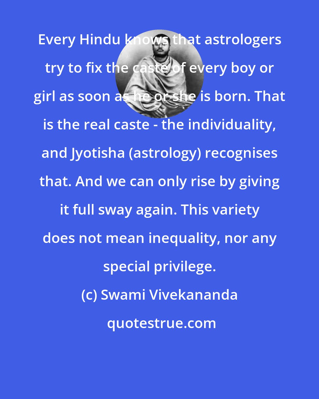 Swami Vivekananda: Every Hindu knows that astrologers try to fix the caste of every boy or girl as soon as he or she is born. That is the real caste - the individuality, and Jyotisha (astrology) recognises that. And we can only rise by giving it full sway again. This variety does not mean inequality, nor any special privilege.