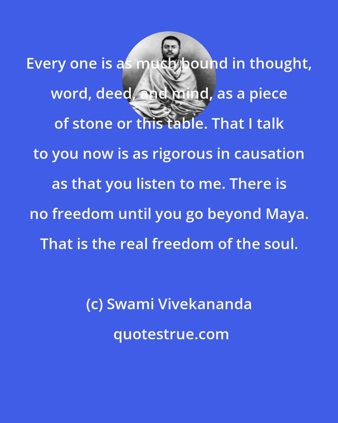 Swami Vivekananda: Every one is as much bound in thought, word, deed, and mind, as a piece of stone or this table. That I talk to you now is as rigorous in causation as that you listen to me. There is no freedom until you go beyond Maya. That is the real freedom of the soul.